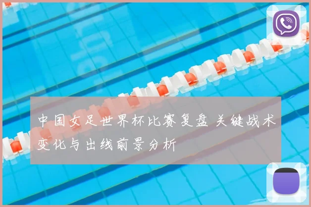 中国女足世界杯比赛复盘 关键战术变化与出线前景分析