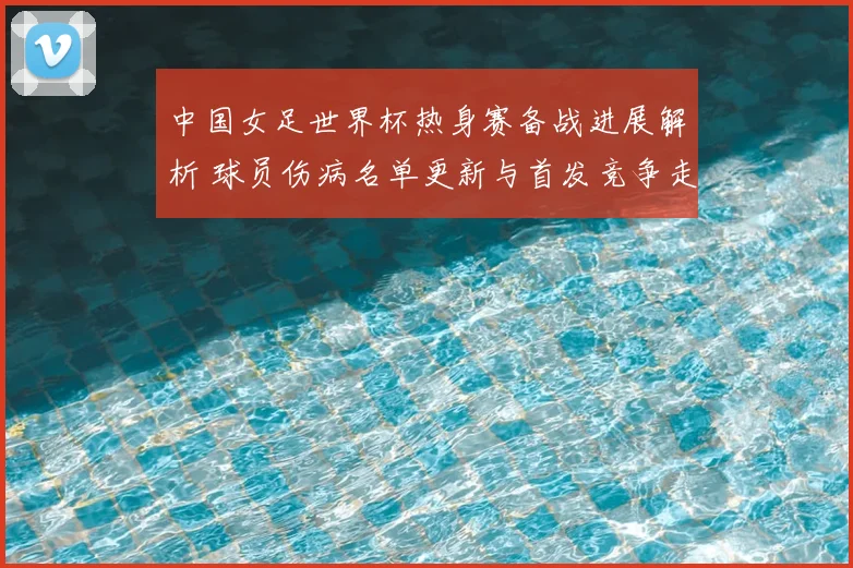 中国女足世界杯热身赛备战进展解析 球员伤病名单更新与首发竞争走势