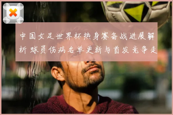 中国女足世界杯热身赛备战进展解析 球员伤病名单更新与首发竞争走势