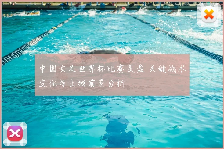 中国女足世界杯比赛复盘 关键战术变化与出线前景分析